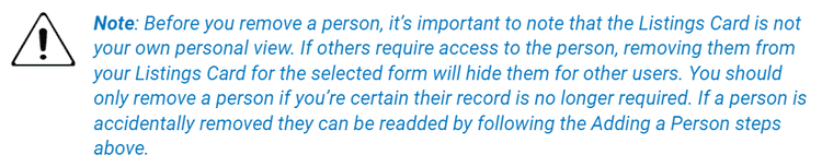 clevr Listings Card notice that states before you remove a person, it's important to note that the Listings Card is not your own personal view. If others require access to the person, removing them from your Listings Card for the selected form will hide them for other users. You should only remove a person if you're certain their record is no longer required. If a person is accidentally removed they can be readded by following the Adding a Person steps above.